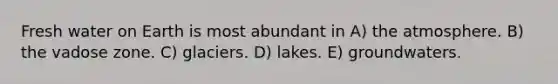 Fresh water on Earth is most abundant in A) the atmosphere. B) the vadose zone. C) glaciers. D) lakes. E) groundwaters.