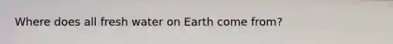 Where does all fresh water on Earth come from?