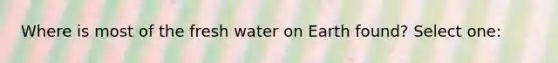 Where is most of the fresh water on Earth found? Select one: