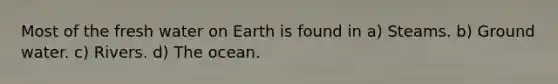 Most of the fresh water on Earth is found in a) Steams. b) Ground water. c) Rivers. d) The ocean.