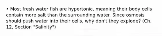 • Most fresh water fish are hypertonic, meaning their body cells contain more salt than the surrounding water. Since osmosis should push water into their cells, why don't they explode? (Ch. 12, Section "Salinity")