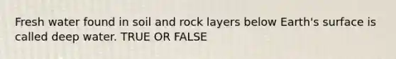 Fresh water found in soil and rock layers below Earth's surface is called deep water. TRUE OR FALSE