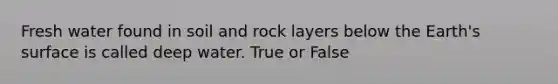 Fresh water found in soil and rock layers below the Earth's surface is called deep water. True or False