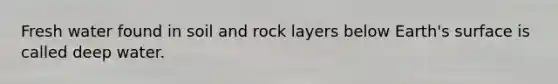 Fresh water found in soil and rock layers below Earth's surface is called deep water.