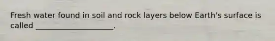 Fresh water found in soil and rock layers below Earth's surface is called ____________________.