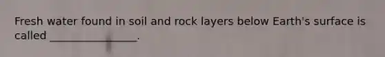 Fresh water found in soil and rock layers below Earth's surface is called ________________.