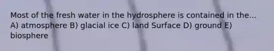 Most of the fresh water in the hydrosphere is contained in the... A) atmosphere B) glacial ice C) land Surface D) ground E) biosphere