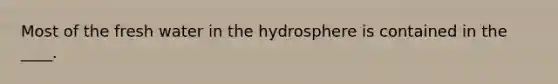 Most of the fresh water in the hydrosphere is contained in the ____.