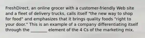 FreshDirect, an online grocer with a customer-friendly Web site and a fleet of delivery trucks, calls itself "the new way to shop for food" and emphasizes that it brings quality foods "right to your door." This is an example of a company differentiating itself through the ________ element of the 4 Cs of the marketing mix.