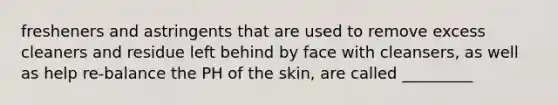 fresheners and astringents that are used to remove excess cleaners and residue left behind by face with cleansers, as well as help re-balance the PH of the skin, are called _________