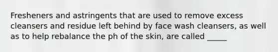 Fresheners and astringents that are used to remove excess cleansers and residue left behind by face wash cleansers, as well as to help rebalance the ph of the skin, are called _____