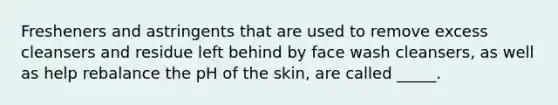 Fresheners and astringents that are used to remove excess cleansers and residue left behind by face wash cleansers, as well as help rebalance the pH of the skin, are called _____.