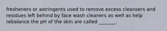 fresheners or astringents used to remove excess cleansers and residues left behind by face wash cleaners as well as help rebalance the pH of the skin are called _______.