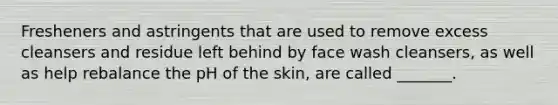 Fresheners and astringents that are used to remove excess cleansers and residue left behind by face wash cleansers, as well as help rebalance the pH of the skin, are called _______.