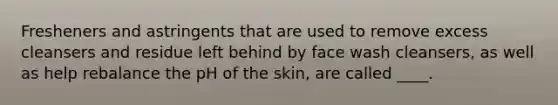 Fresheners and astringents that are used to remove excess cleansers and residue left behind by face wash cleansers, as well as help rebalance the pH of the skin, are called ____.