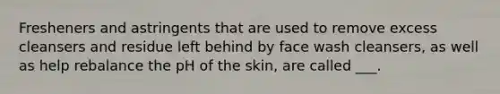 Fresheners and astringents that are used to remove excess cleansers and residue left behind by face wash cleansers, as well as help rebalance the pH of the skin, are called ___.