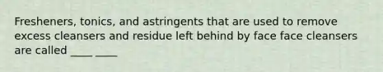 Fresheners, tonics, and astringents that are used to remove excess cleansers and residue left behind by face face cleansers are called ____ ____