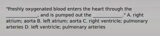 "Freshly oxygenated blood enters the heart through the ______________, and is pumped out the _____________." A. right atrium; aorta B. left atrium; aorta C. right ventricle; pulmonary arteries D. left ventricle; pulmonary arteries