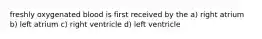 freshly oxygenated blood is first received by the a) right atrium b) left atrium c) right ventricle d) left ventricle