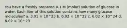 You have a freshly prepared 0.1 M (molar) solution of glucose in water. Each liter of this solution contains how many glucose molecules? a. 3.01 × 10^23 b. 6.02 × 10^22 c. 6.02 × 10^24 d. 6.02 × 10^23