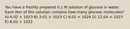 You have a freshly prepared 0.1 M solution of glucose in water. Each liter of this solution contains how many glucose molecules? A) 6.02 × 1023 B) 3.01 × 1023 C) 6.02 × 1024 D) 12.04 × 1023 E) 6.02 × 1022