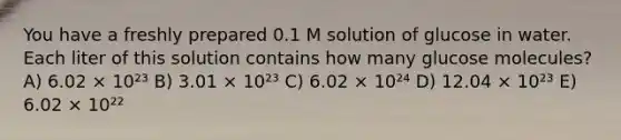 You have a freshly prepared 0.1 M solution of glucose in water. Each liter of this solution contains how many glucose molecules? A) 6.02 × 10²³ B) 3.01 × 10²³ C) 6.02 × 10²⁴ D) 12.04 × 10²³ E) 6.02 × 10²²