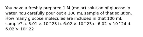 You have a freshly prepared 1 M (molar) solution of glucose in water. You carefully pour out a 100 mL sample of that solution. How many glucose molecules are included in that 100 mL sample? a. 3.01 × 10^23 b. 6.02 × 10^23 c. 6.02 × 10^24 d. 6.02 × 10^22