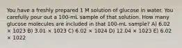 You have a freshly prepared 1 M solution of glucose in water. You carefully pour out a 100-mL sample of that solution. How many glucose molecules are included in that 100-mL sample? A) 6.02 × 1023 B) 3.01 × 1023 C) 6.02 × 1024 D) 12.04 × 1023 E) 6.02 × 1022