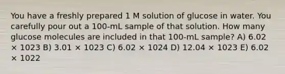 You have a freshly prepared 1 M solution of glucose in water. You carefully pour out a 100-mL sample of that solution. How many glucose molecules are included in that 100-mL sample? A) 6.02 × 1023 B) 3.01 × 1023 C) 6.02 × 1024 D) 12.04 × 1023 E) 6.02 × 1022