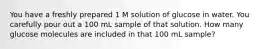 You have a freshly prepared 1 M solution of glucose in water. You carefully pour out a 100 mL sample of that solution. How many glucose molecules are included in that 100 mL sample?