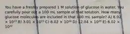 You have a freshly prepared 1 M solution of glucose in water. You carefully pour out a 100 mL sample of that solution. How many glucose molecules are included in that 100 mL sample? A) 6.02 × 10²³ B) 3.01 × 10²³ C) 6.02 × 10²⁴ D) 12.04 × 10²³ E) 6.02 × 10²²