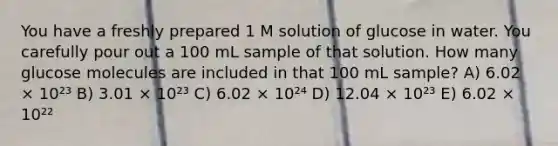 You have a freshly prepared 1 M solution of glucose in water. You carefully pour out a 100 mL sample of that solution. How many glucose molecules are included in that 100 mL sample? A) 6.02 × 10²³ B) 3.01 × 10²³ C) 6.02 × 10²⁴ D) 12.04 × 10²³ E) 6.02 × 10²²