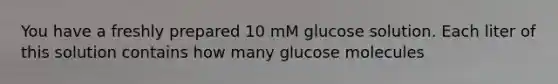 You have a freshly prepared 10 mM glucose solution. Each liter of this solution contains how many glucose molecules