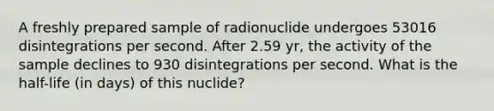 A freshly prepared sample of radionuclide undergoes 53016 disintegrations per second. After 2.59 yr, the activity of the sample declines to 930 disintegrations per second. What is the half-life (in days) of this nuclide?