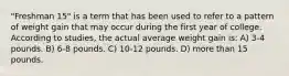 "Freshman 15" is a term that has been used to refer to a pattern of weight gain that may occur during the first year of college. According to studies, the actual average weight gain is: A) 3-4 pounds. B) 6-8 pounds. C) 10-12 pounds. D) more than 15 pounds.