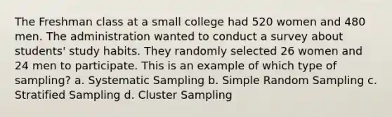 The Freshman class at a small college had 520 women and 480 men. The administration wanted to conduct a survey about students' study habits. They randomly selected 26 women and 24 men to participate. This is an example of which type of sampling? a. Systematic Sampling b. Simple Random Sampling c. Stratified Sampling d. Cluster Sampling