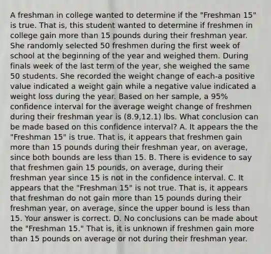 A freshman in college wanted to determine if the​ "Freshman 15" is true. That​ is, this student wanted to determine if freshmen in college gain more than 15 pounds during their freshman year. She randomly selected 50 freshmen during the first week of school at the beginning of the year and weighed them. During finals week of the last term of the​ year, she weighed the same 50 students. She recorded the weight change of each-a positive value indicated a weight gain while a negative value indicated a weight loss during the year. Based on her​ sample, a​ 95% confidence interval for the average weight change of freshmen during their freshman year is​ (8.9,12.1) lbs. What conclusion can be made based on this confidence​ interval? A. It appears the the​ "Freshman 15" is true. That​ is, it appears that freshmen gain more than 15 pounds during their freshman​ year, on​ average, since both bounds are less than 15. B. There is evidence to say that freshmen gain 15​ pounds, on​ average, during their freshman year since 15 is not in the confidence interval. C. It appears that the​ "Freshman 15" is not true. That​ is, it appears that freshman do not gain more than 15 pounds during their freshman​ year, on​ average, since the upper bound is less than 15. Your answer is correct. D. No conclusions can be made about the​ "Freshman 15." That​ is, it is unknown if freshmen gain more than 15 pounds on average or not during their freshman year.