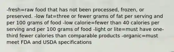 -fresh=raw food that has not been processed, frozen, or preserved. -low fat=three or fewer grams of fat per serving and per 100 grams of food -low calorie=fewer than 40 calories per serving and per 100 grams of food -light or lite=must have one-third fewer calories than comparable products -organic=must meet FDA and USDA specifications