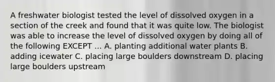 A freshwater biologist tested the level of dissolved oxygen in a section of the creek and found that it was quite low. The biologist was able to increase the level of dissolved oxygen by doing all of the following EXCEPT ... A. planting additional water plants B. adding icewater C. placing large boulders downstream D. placing large boulders upstream