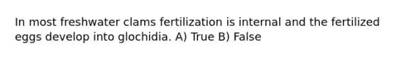 In most freshwater clams fertilization is internal and the fertilized eggs develop into glochidia. A) True B) False