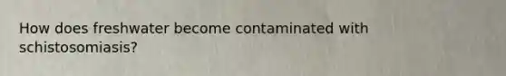 How does freshwater become contaminated with schistosomiasis?