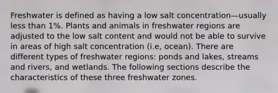 Freshwater is defined as having a low salt concentration—usually less than 1%. Plants and animals in freshwater regions are adjusted to the low salt content and would not be able to survive in areas of high salt concentration (i.e, ocean). There are different types of freshwater regions: ponds and lakes, streams and rivers, and wetlands. The following sections describe the characteristics of these three freshwater zones.