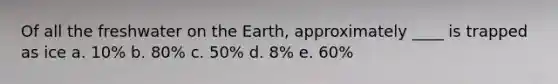 Of all the freshwater on the Earth, approximately ____ is trapped as ice a. 10% b. 80% c. 50% d. 8% e. 60%