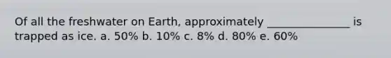 Of all the freshwater on Earth, approximately _______________ is trapped as ice. a. 50% b. 10% c. 8% d. 80% e. 60%