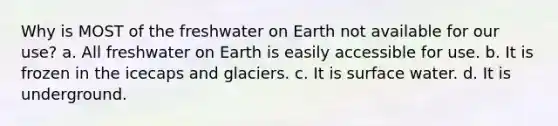 Why is MOST of the freshwater on Earth not available for our use? a. All freshwater on Earth is easily accessible for use. b. It is frozen in the icecaps and glaciers. c. It is surface water. d. It is underground.