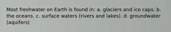 Most freshwater on Earth is found in: a. glaciers and ice caps. b. the oceans. c. surface waters (rivers and lakes). d. groundwater (aquifers)