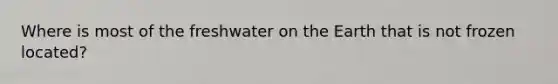 Where is most of the freshwater on the Earth that is not frozen located?