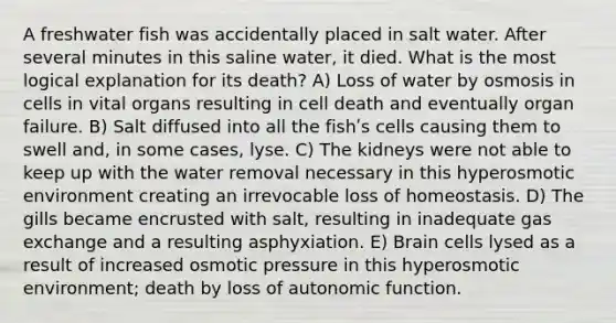 A freshwater fish was accidentally placed in salt water. After several minutes in this saline water, it died. What is the most logical explanation for its death? A) Loss of water by osmosis in cells in vital organs resulting in cell death and eventually organ failure. B) Salt diffused into all the fishʹs cells causing them to swell and, in some cases, lyse. C) The kidneys were not able to keep up with the water removal necessary in this hyperosmotic environment creating an irrevocable loss of homeostasis. D) The gills became encrusted with salt, resulting in inadequate <a href='https://www.questionai.com/knowledge/kU8LNOksTA-gas-exchange' class='anchor-knowledge'>gas exchange</a> and a resulting asphyxiation. E) Brain cells lysed as a result of increased osmotic pressure in this hyperosmotic environment; death by loss of autonomic function.