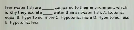 Freshwater fish are ______ compared to their environment, which is why they excrete _____ water than saltwater fish. A. Isotonic; equal B. Hypertonic; more C. Hypotonic; more D. Hypertonic; less E. Hypotonic; less