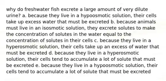 why do freshwater fish excrete a large amount of very dilute urine? a. because they live in a hypoosmotic solution, their cells take up excess water that must be excreted b. because animals must live in an isosmotic solution, they excrete solutes to make the concentration of solutes in the water equal to the concentration of solutes in their cells c. because they live in a hyperosmotic solution, their cells take up an excess of water that must be excreted d. because they live in a hyperosmotic solution, their cells tend to accumulate a lot of solute that must be excreted e. because they live in a hypoosmotic solution, their cells tend to accumulate a lot of solute that must be excreted